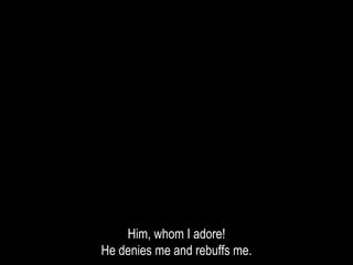 Him, whom I adore!
He denies me and rebuffs me.
 
