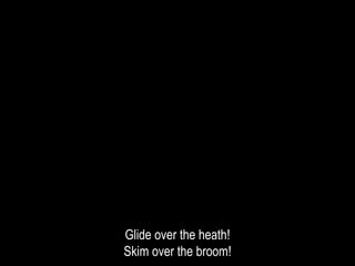 Glide over the heath!
Skim over the broom!
 