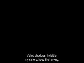 Veiled shadows, invisible,
my sisters, heed their crying.
 