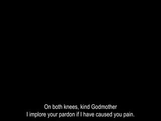 On both knees, kind Godmother
I implore your pardon if I have caused you pain.
 