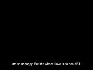 I am so unhappy. But she whom I love is so beautiful...
 