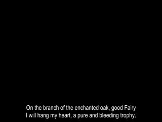 On the branch of the enchanted oak, good Fairy
I will hang my heart, a pure and bleeding trophy.
 