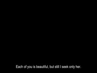 Each of you is beautiful, but still I seek only her.
 