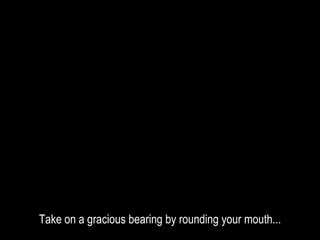Take on a gracious bearing by rounding your mouth...
 