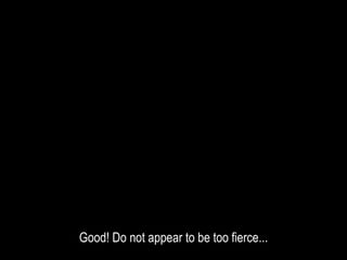 Good! Do not appear to be too fierce...
 