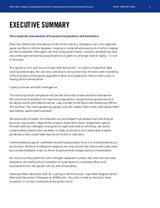 The Hotel Industry’s Automated Future: A Framework for AI with a Human Touch SKIFT REPORT 2016 4
EXECUTIVE SUMMARY
The Complete Automation of Customer Acquisition and Retention
Data has shifted the foundation of the hotel industry. Managers can now segment
guest proﬁles to inﬁnite degrees, creating a comprehensive picture of who’s staying
at their properties. Managers can also track guest habits, interests, preferences and
any unrecognized revenue opportunities or paths to stronger brand loyalty –– it’s all
in the data.
The question isn’t just how to make that data work – it’s how to make that data
work automatically. We can slice and dice it all we want but if hotels aren’t building
a lifecycle that continuously augments sales and operations, there’s little point in
having all the information.
Luckily we have artiﬁcial intelligence.
“The winning hotel companies will be the ones that make artiﬁcial intelligence
the technical foundation for improving acquisition, streamlining operations and
boosting overall proﬁtable revenue,” says Cendyn Chief Sales and Marketing Ofﬁcer
Tim Sullivan “No more guessing a guest’s speciﬁc needs. Now hotels anticipate them
and deploy automated outreach.”
We previously thought of computers as very elegant calculators but now they’ve
become consultants. Algorithms analyze. Algorithms learn. Algorithms advise.
Provide artiﬁcial intelligence engines enough information and they can distill
complicated patterns like weather or trade economics into actionable insights,
predictions that would take humans months to calculate.
Understanding a guest’s preferences and buying patterns is not unlike predicting a
stock price. Artiﬁcial intelligence engines not only unlock the future with past data,
but create feedback loops so those improvements always build on themselves.
No more courting attention with shotgun-approach emails, ads and commercials.
Marketers are shifting from a pattern of interruption to weaving offers and
touchpoints into the guest’s life on and off property.
“Making better decisions with AI is going to be the future,” says Mark Bagley, Senior
Demand Generation Manager at AMResorts. “You don’t need to have four data
scientists in a closet somewhere doing this work.”
 