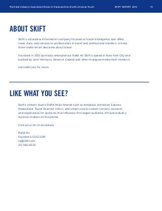 The Hotel Industry’s Automated Future: A Framework for AI with a Human Touch SKIFT REPORT 2016 19
ABOUT SKIFT
Skift is a business information company focused on travel intelligence and offers
news, data, and services to professionals in travel and professional travelers, to help
them make smart decisions about travel.
Founded in 2012 by media entrepreneur Rafat Ali, Skift is based in New York City and
backed by Lerer Ventures, Advancit Capital and other marquee media-tech investors.
Visit skift.com for more.
LIKE WHAT YOU SEE?
Skift’s content studio SkiftX helps brands such as Amadeus, American Express,
MasterCard, Travel Channel, Hilton, and others create custom content, research,
and experiences for sponsors that inﬂuence the largest audience of travel industry
decision makers on the planet.
Contact us for more details:
Rafat Ali,
Founder & CEO, Skift
ra@skift.com
212-564-5830
 