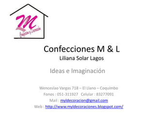 Confecciones M & L
             Liliana Solar Lagos

        Ideas e Imaginación

  Wenceslao Vargas 718 – El Llano – Coquimbo
    Fonos : 051-311927 Celular : 83277091
        Mail : myldecoracion@gmail.com
Web : http://www.myldecoraciones.blogspot.com/
 