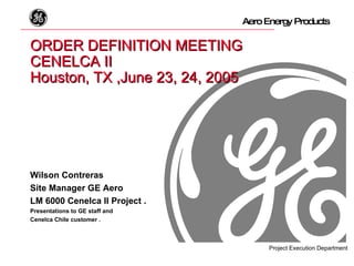 ORDER DEFINITION MEETING CENELCA II   Houston, TX ,June 23, 24, 2005 Wilson Contreras Site Manager GE Aero LM 6000 Cenelca II Project . Presentations to GE staff and  Cenelca Chile customer . 
