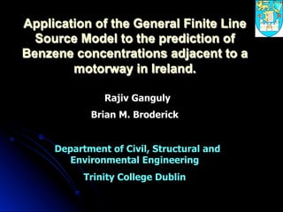 Application of the General Finite Line
Source Model to the prediction of
Benzene concentrations adjacent to a
motorway in Ireland.
Rajiv Ganguly
Brian M. Broderick
Department of Civil, Structural and
Environmental Engineering
Trinity College Dublin
 