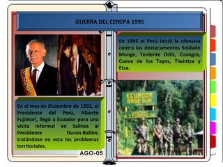 GUERRA DEL CENEPA 1995


                                      En 1995 el Perú inició la ofensiva
                                      contra los destacamentos Soldado
                                      Monge, Teniente Ortiz, Coangos,
                                      Cueva de los Tayos, Tiwintza y
                                      Etza.




En el mes de Diciembre de 1992, el
Presidente del Perú, Alberto
Fujimori, llegó a Ecuador para una
visita informal en Salinas al
Presidente            Durán-Ballén;
tratándose en esta los problemas
territoriales.
                           AGO-05
 