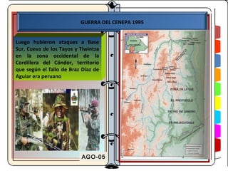 GUERRA DEL CENEPA 1995


Luego hubieron ataques a Base
Sur, Cueva de los Tayos y Tiwintza
en la zona occidental de la
Cordillera del Cóndor, territorio
que según el fallo de Braz Díaz de
Aguiar era peruano




                          AGO-05
 