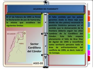 ACUERDO DE ITAMARATY


El 17 de Febrero de 1995 se firmó      El fallo emitido por los países
la Declaración de paz de Itamaraty,    garantes (toda la línea roja que
la misma que establece los             divide los dos países) reconoció la
siguientes límites                     posición histórica peruana en el
                                       sentido que la demarcación de la
                                       frontera debería seguir las altas
                                       cumbres de la Cordillera del
                                       Cóndor.     Este    fallo    respeta
                                       plenamente el fallo de Braz Díaz
                                       de Aguiar de 1945 y reconfirma
                       Sector          como territorio peruano toda el
                     Cordillera        área de enfrentamientos del
                                       conflicto de 1995, es decir, todo el
                     del Cóndor        río Cenepa.



                           AGO-05
 