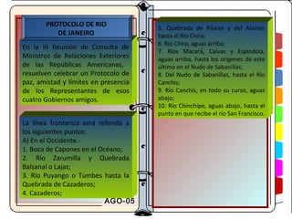PROTOCOLO DE RIO
                                      5. Quebrada de Pilares y del Alamor
          DE JANEIRO                  hasta el Río Chira;
                                      6. Río Chira, aguas arriba;
En la III Reunión de Consulta de
                                      7. Ríos Macará, Calvas y Espíndola,
Ministros de Relaciones Exteriores    aguas arriba, hasta los orígenes de este
de las Repúblicas Americanas,         último en el Nudo de Sabanillas;
resuelven celebrar un Protocolo de    8. Del Nudo de Sabanillas, hasta el Río
paz, amistad y límites en presencia   Canchis;
de los Representantes de esos         9. Río Canchis, en todo su curso, aguas
cuatro Gobiernos amigos.              abajo;
                                      10. Río Chinchipe, aguas abajo, hasta el
                                      punto en que recibe el río San Francisco.
La línea fronteriza será referida a
los siguientes puntos:
A) En el Occidente.-
1. Boca de Capones en el Océano;
2. Río Zarumilla y Quebrada
Balsanal o Lajas;
3. Río Puyango o Tumbes hasta la
Quebrada de Cazaderos;
4. Cazaderos;
                           AGO-05
 