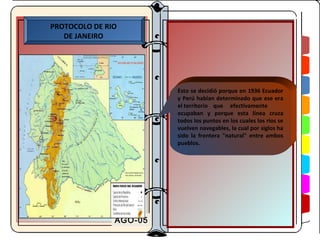 PROTOCOLO DE RIO
   DE JANEIRO




                        Esto se decidió porque en 1936 Ecuador
                        y Perú habían determinado que ese era
                        el territorio que efectivamente
                        ocupaban y porque esta línea cruza
                        todos los puntos en los cuales los ríos se
                        vuelven navegables, la cual por siglos ha
                        sido la frontera "natural" entre ambos
                        pueblos.




               AGO-05
 