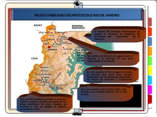 INEJECUTABILIDAD DELPROTOCOLO RIO DE JANEIRO



                                                         El dogma del Derecho internacional no
                                                         acepta ni reconoce la conquista de
                                                         territorios por  imposición    de la
                                                         violencia.




                                                   No existe una divisoria de aguas entre el
                                                   Zamora y el Santiago lo que hace
                                                   inejecutable el protocolo.



                                                  Es nulo porque el Perú niega al ecuador
                                                  el derecho que tiene para navegar
                                                  libremente por el Amazonas atentando a
                                                  los Pactos de Fomento y Cooperación
                                                  Internacional.

                                             Para que ostente valor jurídico debe estar
                                             basado en un tratado anterior. Por lo cual
                                             es nulo.
Fue suscrito mediante presión y coacción
moral a nuestro canciller por parte de los
otros cancilleres de otros Estados de
América y aun se hallaba el AGO-05ejército
peruano en el Oro
 