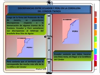 DISCREPANCIAS ENTRE ECUADOR Y PERU EN LA CORDILLERA
                           DEL CONDOR-TWINZA

Luego de la firma del Protocolo de Río
de      Janeiro,     se    presentaron
discrepancias     respecto     a     la
demarcación de algunos tramos de la
frontera. Ecuador y Perú sometieron
sus discrepancias al Arbitraje del
brasileño Braz Días de Aguiar.




                                          Ecuador sostenía que debía hacerse
                                          una línea recta, sin llegar a la Cordillera
                                          del Cóndor
Perú sostenía que el territorio que le
correspondía iba mucho más allá de la
Cordillera del Cóndor
                              AGO-05
 