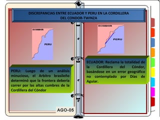 DISCREPANCIAS ENTRE ECUADOR Y PERU EN LA CORDILLERA
                          DEL CONDOR-TWINZA




                                       ECUADOR: Reclama la totalidad de
                                       la   Cordillera  del    Cóndor,
PERU: Luego de un análisis             basándose en un error geográfico
minucioso, el Arbitro brasileño        no contemplado por Días de
determinó que la frontera debería      Aguiar.
correr por las altas cumbres de la
Cordillera del Cóndor




                          AGO-05
 