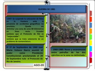 GUERRA DE 1981



-1947: Se suspende la colocación de hitos
en       la       frontera    ante     la
presencia de accidentes geográficos no
previstos.             Queda          sin
delimitar una zona de unos 80 kilómetros
en        línea        recta.     Ecuador
sostiene que el Protocolo de Rió es
''inejecutable''.                    Perú
sostiene que se trata solamente de un
problema de nomenclatura.

El 1º de Septiembre de 1960 José
María Velasco Ibarra asumió el               - 1960-1980: Roces y escaramuzas
poder        como       Presidente           entre patrullas de los dos
Constitucional; proclamando el 29            ejércitos en la zona no delimitada.
de Septiembre nulo el Protocolo de
Río de Janeiro.
                              AGO-05
 