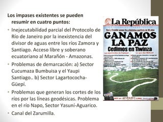 Los impases existentes se pueden resumir en cuatro puntos: Inejecutabilidad parcial del Protocolo de Río de Janeiro por la inexistencia del divisor de aguas entre los ríos Zamora y Santiago. Acceso libre y soberano ecuatoriano al Marañón - Amazonas. Problemas de demarcación: a) Sector Cucumaza Bumbuisa y el Yaupi Santiago.. b) Sector Lagartococha-Güepí. Problemas que generan los cortes de los ríos por las líneas geodésicas. Problema en el río Napo, Sector Yasuní-Aguarico. Canal del Zarumilla . 