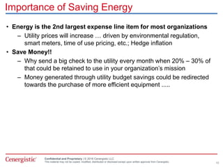 Confidential and Proprietary | © 2016 Cenergistic LLC
This material may not be copied, modified, distributed or disclosed except upon written approval from Cenergistic.
Importance of Saving Energy
• Energy is the 2nd largest expense line item for most organizations
– Utility prices will increase … driven by environmental regulation,
smart meters, time of use pricing, etc.; Hedge inflation
• Save Money!!
– Why send a big check to the utility every month when 20% – 30% of
that could be retained to use in your organization’s mission
– Money generated through utility budget savings could be redirected
towards the purchase of more efficient equipment .....
10
 