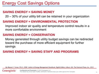 Confidential and Proprietary | © 2016 Cenergistic LLC
This material may not be copied, modified, distributed or disclosed except upon written approval from Cenergistic.
Energy Cost Savings Options
SAVING ENERGY = SAVING MONEY
20 – 30% of your utility bill can be retained in your organization
SAVING ENERGY = ENVIRONMENTAL PROTECTION
Improved indoor air quality and temperature control results in a
more comfortable environment
SAVING ENERGY = CONSERVATION
Money generated through utility budget savings can be redirected
toward the purchase of more efficient equipment for further
savings
SAVING ENERGY = SAVING STAFF AND PROGRAMS
By Wayne C. Turner, Ph.D., CEM · Author of Energy Management Handbook, Eighth Edition, Lilburn, GA: The Fairmont Press, Inc., 2012
12
 