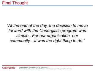 Confidential and Proprietary | © 2016 Cenergistic LLC
This material may not be copied, modified, distributed or disclosed except upon written approval from Cenergistic.
Final Thought
“At the end of the day, the decision to move
forward with the Cenergistic program was
simple. For our organization, our
community…it was the right thing to do.”
 