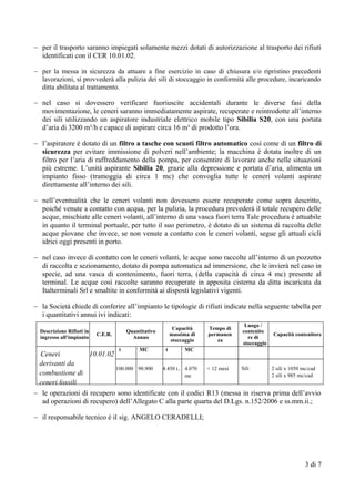  per il trasporto saranno impiegati solamente mezzi dotati di autorizzazione al trasporto dei rifiuti
identificati con il CER 10.01.02.
 per la messa in sicurezza da attuare a fine esercizio in caso di chiusura e/o ripristino precedenti
lavorazioni, si provvederà alla pulizia dei sili di stoccaggio in conformità alle procedure, incaricando
ditta abilitata al trattamento.
 nel caso si dovessero verificare fuoriuscite accidentali durante le diverse fasi della
movimentazione, le ceneri saranno immediatamente aspirate, recuperate e reintrodotte all’interno
dei sili utilizzando un aspiratore industriale elettrico mobile tipo Sibilia S20, con una portata
d’aria di 3200 m³/h e capace di aspirare circa 16 m³ di prodotto l’ora.
 l’aspiratore è dotato di un filtro a tasche con scuoti filtro automatico così come di un filtro di
sicurezza per evitare immissione di polveri nell’ambiente; la macchina è dotata inoltre di un
filtro per l’aria di raffreddamento della pompa, per consentire di lavorare anche nelle situazioni
più estreme. L’unità aspirante Sibilia 20, grazie alla depressione e portata d’aria, alimenta un
impianto fisso (tramoggia di circa 1 mc) che convoglia tutte le ceneri volanti aspirate
direttamente all’interno dei sili.
 nell’eventualità che le ceneri volanti non dovessero essere recuperate come sopra descritto,
poiché venute a contatto con acqua, per la pulizia, la procedura prevederà il totale recupero delle
acque, mischiate alle ceneri volanti, all’interno di una vasca fuori terra Tale procedura è attuabile
in quanto il terminal portuale, per tutto il suo perimetro, è dotato di un sistema di raccolta delle
acque piovane che invece, se non venute a contatto con le ceneri volanti, segue gli attuali cicli
idrici oggi presenti in porto.
 nel caso invece di contatto con le ceneri volanti, le acque sono raccolte all’interno di un pozzetto
di raccolta e sezionamento, dotato di pompa automatica ad immersione, che le invierà nel caso in
specie, ad una vasca di contenimento, fuori terra, (della capacità di circa 4 mc) presente al
terminal. Le acque così raccolte saranno recuperate in apposita cisterna da ditta incaricata da
Italterminali Srl e smaltite in conformità ai disposti legislativi vigenti.
 la Società chiede di conferire all’impianto le tipologie di rifiuti indicate nella seguente tabella per
i quantitativi annui ivi indicati:
Descrizione Rifiuti in
ingresso all’impianto
C.E.R.
Quantitativo
Annuo
Capacità
massima di
stoccaggio
Tempo di
permanen
za
Luogo /
contenito
re di
stoccaggio
Capacità contenitore
Ceneri
derivanti da
combustione di
ceneri fossili
10.01.02
t MC t MC
100.000 90.900 4.450 t.. 4.070
mc
< 12 mesi Sili 2 sili x 1050 mc/cad
2 sili x 985 mc/cad
 le operazioni di recupero sono identificate con il codici R13 (messa in riserva prima dell’avvio
ad operazioni di recupero) dell’Allegato C alla parte quarta del D.Lgs. n.152/2006 e ss.mm.ii.;
 il responsabile tecnico è il sig. ANGELO CERADELLI;
3 di 7
 