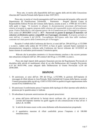 Preso atto, in merito alla disponibilità dell’area oggetto della attività della Concessione
rilasciata dall’Autorità Portuale della Spezia in data 10/07/2015;
Preso atto, in merito al vincolo paesaggistico dell’area interessata dal progetto, della nota del
Dipartimento III Pianificazione Territoriale – Patrimonio – Progetti Speciali Centro di
Responsabilità Edilizia Privata del Comune della Spezia, assunta al prot. n. 47988 del 18/12/2015,
nella quale si legge. “Si trasmette in allegato la documentazione presentata dall’interessato
relativa al progetto in oggetto integrata dalla relazione del responsabile tecnico del procedimento
geom. Franco Della Rocca e dal seguente parere che la Commissione per il Paesaggio ha espresso
nella seduta del 20/11/2015 verbale n. 36/7: Favorevole in quanto la tipologia di materiale e di
soluzione architettonica paiono compatibili con il paesaggio circostante. Si propone pertanto ai
sensi dell’art. 4 comma 6 del D.P.R., l’accoglimento dell’istanza sulla base delle risultanze
contenute nel citato parere della Commissione per il Paesaggio.”.
Recepito il verbale della Conferenza dei Servizi, ai sensi dell’art. 208 del D.Lgs. n.152/2006
e ss.mm.ii., redatto nella seduta del 18/12/2015, in base al quale i presenti hanno esaminato la
documentazione integrativa richiesta nella Conferenza dei Servizi referente del 14/10/2015 ed
hanno ritenuto di concludere positivamente l’istruttoria aperta;
Rilevato che la procedura istruttoria si è favorevolmente conclusa e che occorre pertanto
dare attuazione al disposto dell’art. 208 comma 6 del D.Lgs. n.152/2006 e ss.mm.ii..
Preso atto degli importi delle garanzie finanziarie previste dal Regolamento Provinciale di
disciplina delle attività di smaltimento rifiuti di cui alla Deliberazione del Consiglio Provinciale
n.16 del 06/03/1996, come adeguati dalla Deliberazione di Giunta Provinciale n.258 del
20/06/2005.
DISPONE
1. Di autorizzare, ai sensi dell’art. 208 del D.Lgs. n.152/2006, la gestione dell’impianto di
stoccaggio di rifiuti ubicato in Area Portuale, Molo Garibaldi del Comune della Spezia, secondo
l’istanza presentata dalla sig dal sig. COSTA STEFANO in qualità di legale rappresentante della
società ITALTERMINALI Srl.
2. Di autorizzare il conferimento presso l’impianto delle tipologie di rifiuti riportate nella tabella in
premessa per le quantità annue ivi indicate.
3. Di subordinare la presente autorizzazione alle seguenti prescrizioni:
a) prima dell’inizio dell’attività la Società dovrà verificare che gli interventi previsti a
corredo dell’impianto rientrino tra quelli oggetto di sola comunicazione in base all’art. 6
della L.R. 16/2008.
b) le attività dovranno essere svolte come dichiarato nella documentazione progettuale;
c) il quantitativo massimo di rifiuti conferibile presso l’impianto è di 100.000
tonnellate/anno;
4 di 7
 