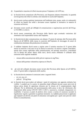d) il quantitativo massimo di rifiuti stoccato presso l’impianto è di 4.070 mc;
e) la Società dovrà comunicare alla Provincia, con frequenza almeno trimestrale, le quantità
(in ton/giorno) dei rifiuti in entrata e dei materiali in uscita dall’impianto;
f) dovrà essere esclusa qualsiasi immissione nell’ambiente (aria, acqua, suolo e/o sottosuolo)
di rifiuti sia liquidi che solidi e dovranno essere rispettate le normative in materia di
sicurezza sul lavoro;
g) dovranno essere assolti gli obblighi di comunicazione e registrazione previsti dal D.Lgs.
n.152/2006 e ss.mm.ii;
h) dovrà essere comunicata alla Provincia della Spezia ogni eventuale variazione del
nominativo del responsabile tecnico dell’impianto.
i) la Società dovrà dare comunicazione con almeno 15 giorni di anticipo alla Provincia della
Spezia ed all’ARPAL della messa in esercizio dell’impianto di stoccaggio di ceneri di
combustione destinate alla produzione di cemento;
j) il suddetto impianto dovrà essere a regime entro il termine massimo di 15 giorni dalla
messa in esercizio e nel caso in cui la messa in esercizio e la messa a regime coincidano,
questo deve essere esplicitato nella comunicazione; nel periodo successivo, coincidente
con la durata del primo sbarco della nave, dovrà essere effettuato il collaudo delle
emissioni nelle seguenti modalità:
- misura della concentrazione delle polveri espressa in mg/Nmc;
- misura della portata volumetrica espressa in Nmc/h;
k) gli esiti del collaudo dovranno essere inviati alla Provincia della Spezia ed all’ARPAL
entro 15 giorni dallo svolgimento delle analisi;
l) la Società dovrà contenere le emissioni entro i seguenti limiti:
- E2, E5, E6, E7:
- polveri: 20 mg/Nmc
m) la Società dovrà provvedere ad indicare i punti di emissione con apposita etichetta ben
visibile. I condotti per lo scarico in atmosfera degli effluenti devono essere provvisti di
idonee prese dotate di opportuna chiusura per la misura ed il campionamento degli
effluenti. Per la definizione del posizionamento delle prese si deve far riferimento alle
disposizioni della norma UNI EN 16911-1:2013 e successive, eventuali, integrazioni e/o
modifiche. L’accesso ai punti di prelievo deve essere a norma di sicurezza secondo la
legislazione vigente e garantito in qualsiasi momento. Le suddette prescrizioni si applicano
agli impianti ed attività con punti di emissione convogliata per i quali sono previsti valori
limite in concentrazione.
5 di 7
 