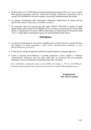 5. Di determinare in € 370.886,40(trecentosettantamilaottocentoottantasei/40 euro) il nuovo importo
della garanzia finanziaria (cauzione, fideiussione bancaria, fideiussione assicurativa) che la
società ITALTERMINALI Srl dovrà stipulare a favore dell’Amministrazione Provinciale.
6. La mancata ottemperanza delle prescrizioni comporterà l’applicazione di quanto previsto
dall’art.208 comma 13 del D.Lgs. n.152/2006 e ss.mm.ii..
7. Di consegnare copia del presente atto alla signor COSTA STEFANO in qualità di legale
rappresentante della società ITALTERMINALI Srl, e di darne comunicazione al Comune della
Spezia, al Dipartimento Provinciale ARPAL della Spezia, al Dipartimento di Prevenzione della
A.S.L. n.5 della Spezia, alla Regione Liguria, all’Autorità Portuale della Spezia .
INFORMA
 La presente Determinazione viene posta in pubblicazione all’Albo Pretorio di questa Provincia
per rimanervi 15 giorni consecutivi e nella sezione Amministrazione trasparente ai sensi
dell’art.40 del D.Lgs. del 2013;
 È fatto divieto assoluto di apportare modifiche di qualsiasi genere al progetto approvato;
 Contro il presente provvedimento è possibile promuovere ricorso innanzi al Tribunale
Amministrativo Regionale entro 60 giorni dalla data di conoscenza del provvedimento
medesimo o ricorso straordinario al Capo dello Stato entro 120 giorni.
Letto, confermato e sottoscritto anche ai sensi dell'art. 49, comma 1., T.U.E.L. 267/2000 con
contestuale espressione del relativo parere favorevole sotto il profilo della regolarità tecnica.
II DIRIGENTE
Dott. Marco Casarino
7 di 7
 