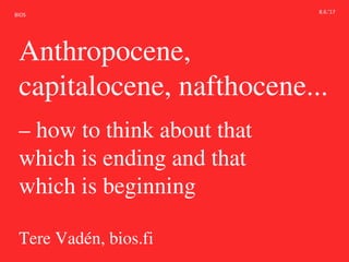 BIOS
Anthropocene,
capitalocene, nafthocene...
– how to think about that
which is ending and that
which is beginning
Tere Vadén, bios.fi
8.6.’17
 