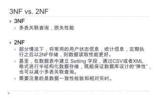 3NF vs. 2NF3NF多表关联查询，损失性能2NF部分情况下，将常用的用户状态信息，统计信息，定期执行之后以2NF存储，则数据读取性能更好。甚至，在数据表中建立 Setting 字段，通过CSV或者XML格式进行半结构化数据存储，既能保证数据库设计的“弹性”，也可以减小多表关联查询。需要注意的是数据一致性检验和相对实时。