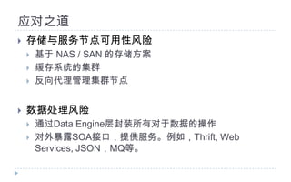 应对之道存储与服务节点可用性风险基于 NAS / SAN 的存储方案缓存系统的集群反向代理管理集群节点数据处理风险通过Data Engine层封装所有对于数据的操作对外暴露SOA接口，提供服务。例如，Thrift, Web Services, JSON，MQ等。