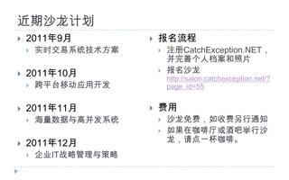 近期沙龙计划2011年9月实时交易系统技术方案2011年10月跨平台移动应用开发2011年11月海量数据与高并发系统2011年12月企业IT战略管理与策略报名流程注册CatchException.NET，并完善个人档案和照片报名沙龙http://salon.catchexception.net/?page_id=55费用沙龙免费，如收费另行通知如果在咖啡厅或酒吧举行沙龙，请点一杯咖啡。