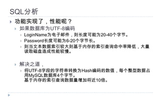 SQL分析功能实现了，性能呢？如果数据库为UTF-8编码LoginName为电子邮件，则长度可能为20-40个字节。Password长度可能为6-20个字节长。则当文本数据索引较大则基于内存的索引查询命中率降低，大量读取磁盘造成性能较慢。解决之道，将UTF-8字段的字符串转换为Hash编码的数值，每个整型数据占用MySQL数据库4个字节。基于内存的索引查询数据量增加将近10倍。