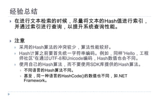 经验总结在进行文本检索的时候，尽量将文本的Hash值进行索引，并通过索引进行查询，以提升系统查询性能。注意采用的Hash算法的冲突较少，算法性能较好。Hash计算之前要首先统一字符串编码。例如，同样”Hello，工程师社区”在通过UTF-8和Unicode编码，Hash数值也会不同。使用自己的Hash算法，而不要使用SDK库提供的Hash算法。不同语言的Hash算法不同。甚至，同一种语言的HashCode()的数值也不同，如.NET Framework。