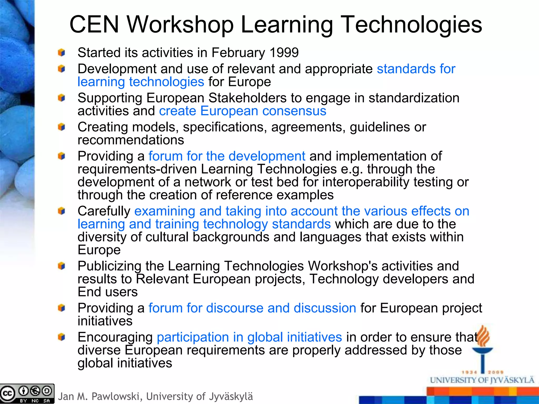 CEN Workshop Learning Technologies
    Started its activities in February 1999
    Development and use of relevant and appropriate standards for
    learning technologies for Europe
    Supporting European Stakeholders to engage in standardization
    activities and create European consensus
    Creating models, specifications, agreements, guidelines or
    recommendations
    Providing a forum for the development and implementation of
    requirements-driven Learning Technologies e.g. through the
    development of a network or test bed for interoperability testing or
    through the creation of reference examples
    Carefully examining and taking into account the various effects on
    learning and training technology standards which are due to the
    diversity of cultural backgrounds and languages that exists within
    Europe
    Publicizing the Learning Technologies Workshop's activities and
    results to Relevant European projects, Technology developers and
    End users
    Providing a forum for discourse and discussion for European project
    initiatives
    Encouraging participation in global initiatives in order to ensure that
    diverse European requirements are properly addressed by those
    global initiatives

Jan M. Pawlowski, University of Jyväskylä
 
