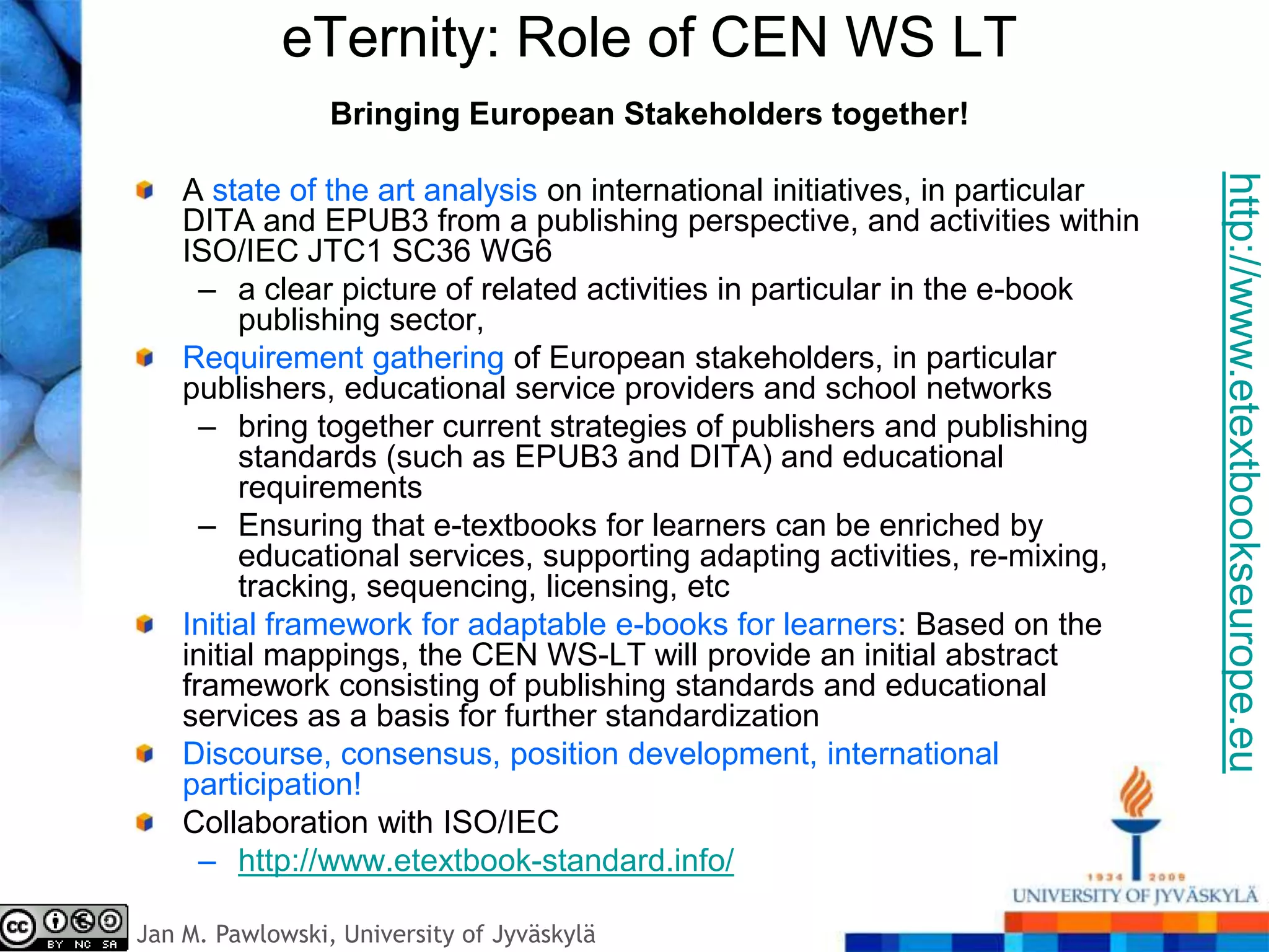 eTernity: Role of CEN WS LT
                 Bringing European Stakeholders together!




                                                                              http://www.etextbookseurope.eu
    A state of the art analysis on international initiatives, in particular
    DITA and EPUB3 from a publishing perspective, and activities within
    ISO/IEC JTC1 SC36 WG6
      – a clear picture of related activities in particular in the e-book
         publishing sector,
    Requirement gathering of European stakeholders, in particular
    publishers, educational service providers and school networks
      – bring together current strategies of publishers and publishing
         standards (such as EPUB3 and DITA) and educational
         requirements
      – Ensuring that e-textbooks for learners can be enriched by
         educational services, supporting adapting activities, re-mixing,
         tracking, sequencing, licensing, etc
    Initial framework for adaptable e-books for learners: Based on the
    initial mappings, the CEN WS-LT will provide an initial abstract
    framework consisting of publishing standards and educational
    services as a basis for further standardization
    Discourse, consensus, position development, international
    participation!
    Collaboration with ISO/IEC
      – http://www.etextbook-standard.info/

Jan M. Pawlowski, University of Jyväskylä
 