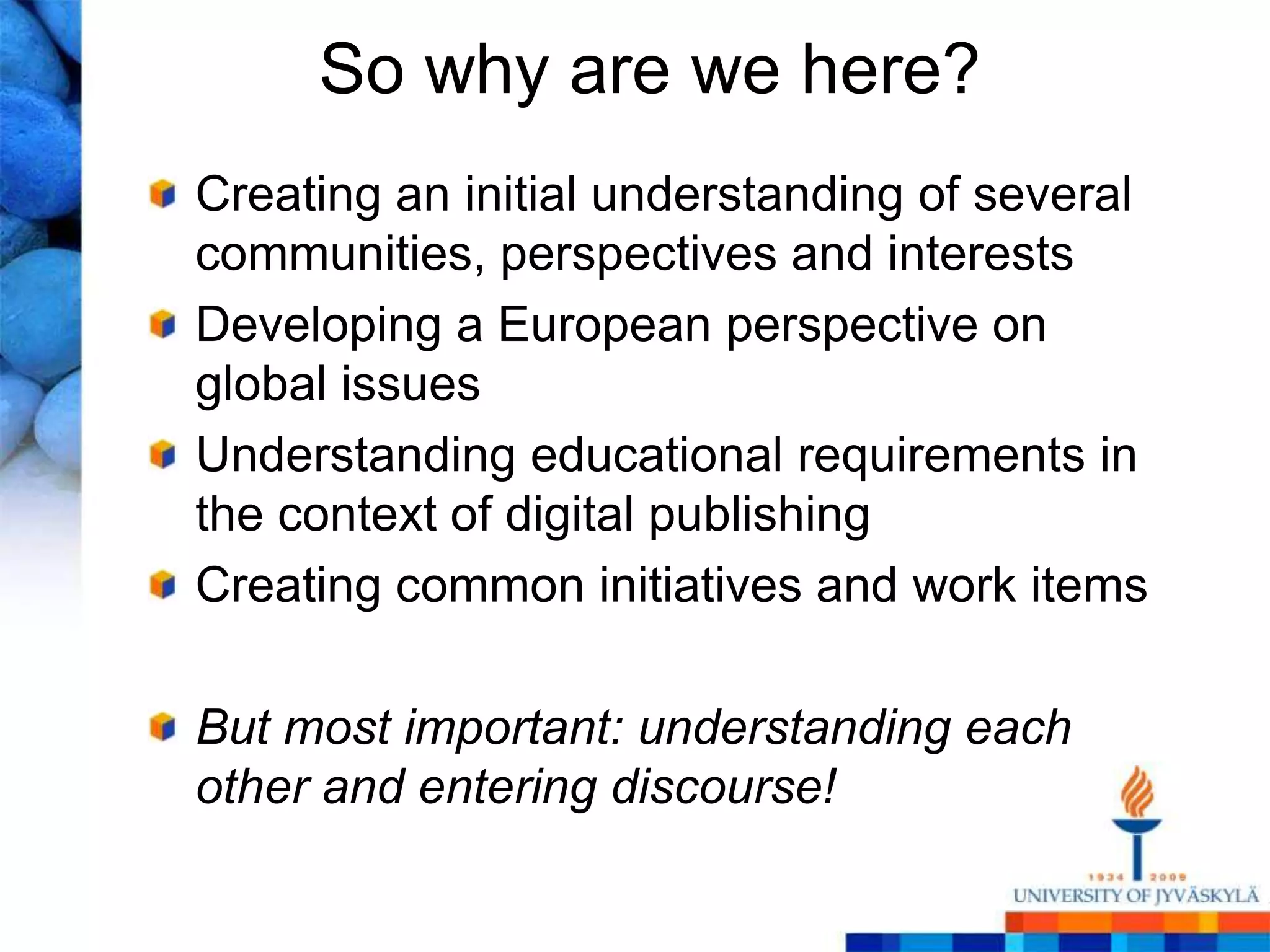 So why are we here?
Creating an initial understanding of several
communities, perspectives and interests
Developing a European perspective on
global issues
Understanding educational requirements in
the context of digital publishing
Creating common initiatives and work items

But most important: understanding each
other and entering discourse!
 