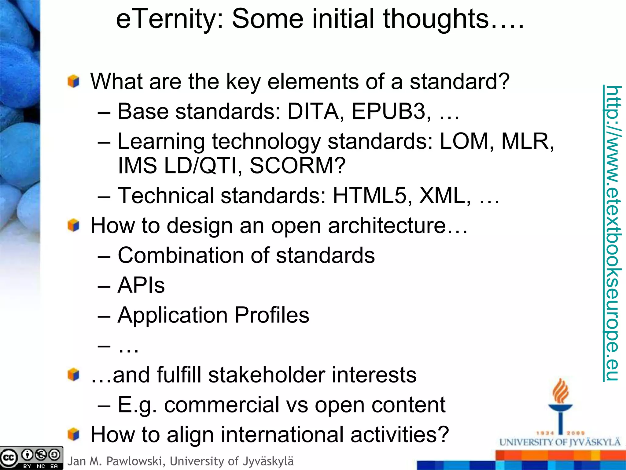 eTernity: Some initial thoughts….

    What are the key elements of a standard?




                                                 http://www.etextbookseurope.eu
    – Base standards: DITA, EPUB3, …
    – Learning technology standards: LOM, MLR,
      IMS LD/QTI, SCORM?
    – Technical standards: HTML5, XML, …
    How to design an open architecture…
    – Combination of standards
    – APIs
    – Application Profiles
    –…
    …and fulfill stakeholder interests
    – E.g. commercial vs open content
    How to align international activities?
Jan M. Pawlowski, University of Jyväskylä
 