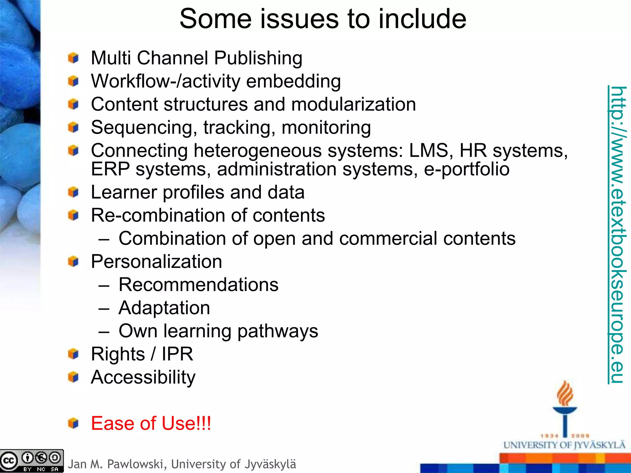 Some issues to include
    Multi Channel Publishing
    Workflow-/activity embedding




                                                         http://www.etextbookseurope.eu
    Content structures and modularization
    Sequencing, tracking, monitoring
    Connecting heterogeneous systems: LMS, HR systems,
    ERP systems, administration systems, e-portfolio
    Learner profiles and data
    Re-combination of contents
     – Combination of open and commercial contents
    Personalization
     – Recommendations
     – Adaptation
     – Own learning pathways
    Rights / IPR
    Accessibility

    Ease of Use!!!
Jan M. Pawlowski, University of Jyväskylä
 