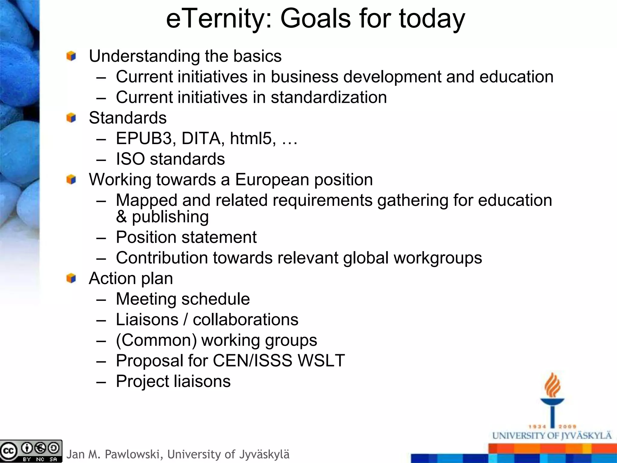 eTernity: Goals for today
    Understanding the basics
     – Current initiatives in business development and education
     – Current initiatives in standardization
    Standards
     – EPUB3, DITA, html5, …
     – ISO standards
    Working towards a European position
     – Mapped and related requirements gathering for education
        & publishing
     – Position statement
     – Contribution towards relevant global workgroups
    Action plan
     – Meeting schedule
     – Liaisons / collaborations
     – (Common) working groups
     – Proposal for CEN/ISSS WSLT
     – Project liaisons



Jan M. Pawlowski, University of Jyväskylä
 