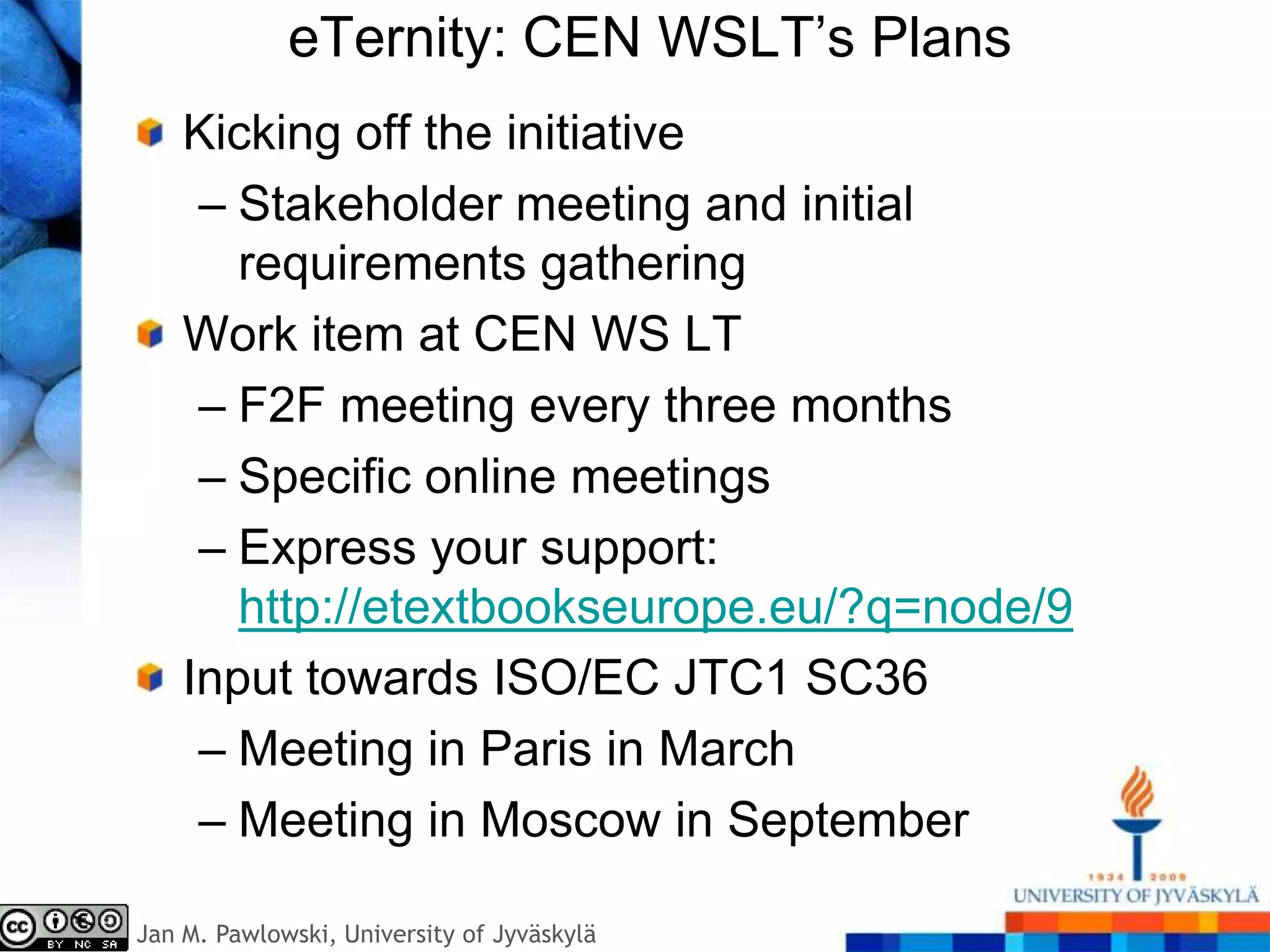 eTernity: CEN WSLT’s Plans
    Kicking off the initiative
     – Stakeholder meeting and initial
       requirements gathering
    Work item at CEN WS LT
     – F2F meeting every three months
     – Specific online meetings
     – Express your support:
       http://etextbookseurope.eu/?q=node/9
    Input towards ISO/EC JTC1 SC36
     – Meeting in Paris in March
     – Meeting in Moscow in September

Jan M. Pawlowski, University of Jyväskylä
 