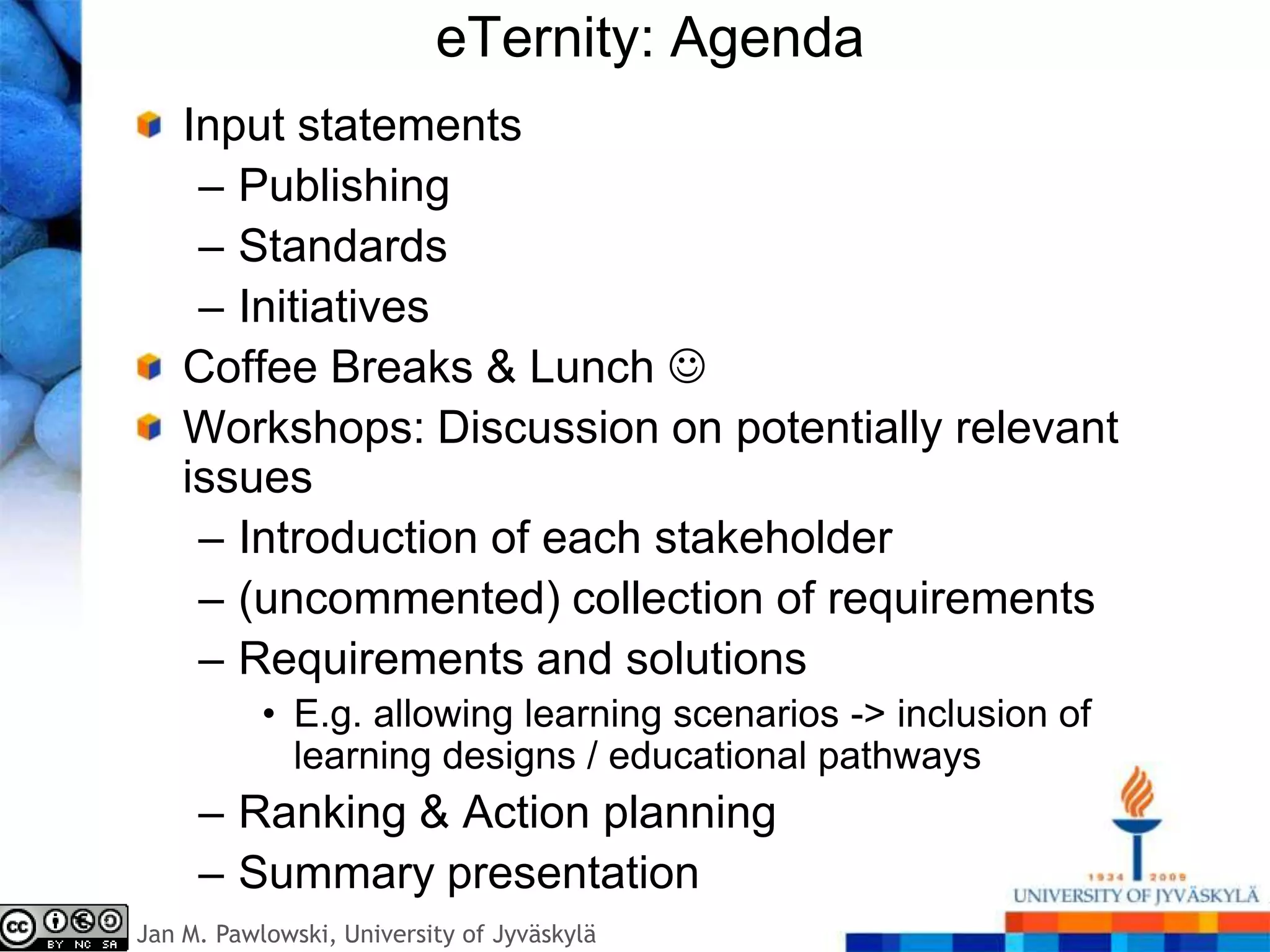 eTernity: Agenda
    Input statements
     – Publishing
     – Standards
     – Initiatives
    Coffee Breaks & Lunch 
    Workshops: Discussion on potentially relevant
    issues
     – Introduction of each stakeholder
     – (uncommented) collection of requirements
     – Requirements and solutions
           • E.g. allowing learning scenarios -> inclusion of
             learning designs / educational pathways
     – Ranking & Action planning
     – Summary presentation
Jan M. Pawlowski, University of Jyväskylä
 