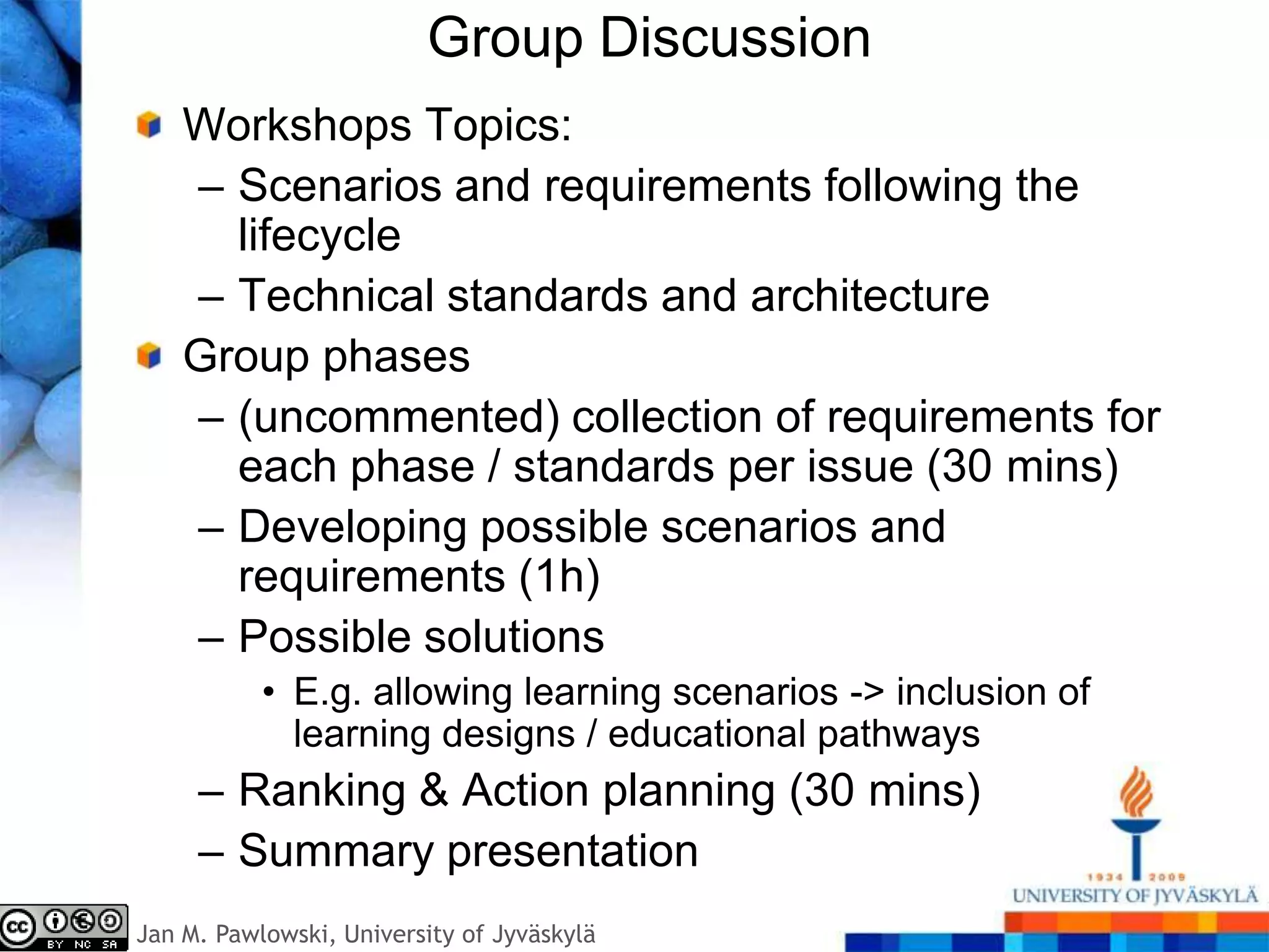 Group Discussion
    Workshops Topics:
    – Scenarios and requirements following the
      lifecycle
    – Technical standards and architecture
    Group phases
    – (uncommented) collection of requirements for
      each phase / standards per issue (30 mins)
    – Developing possible scenarios and
      requirements (1h)
    – Possible solutions
           • E.g. allowing learning scenarios -> inclusion of
             learning designs / educational pathways
     – Ranking & Action planning (30 mins)
     – Summary presentation
Jan M. Pawlowski, University of Jyväskylä
 