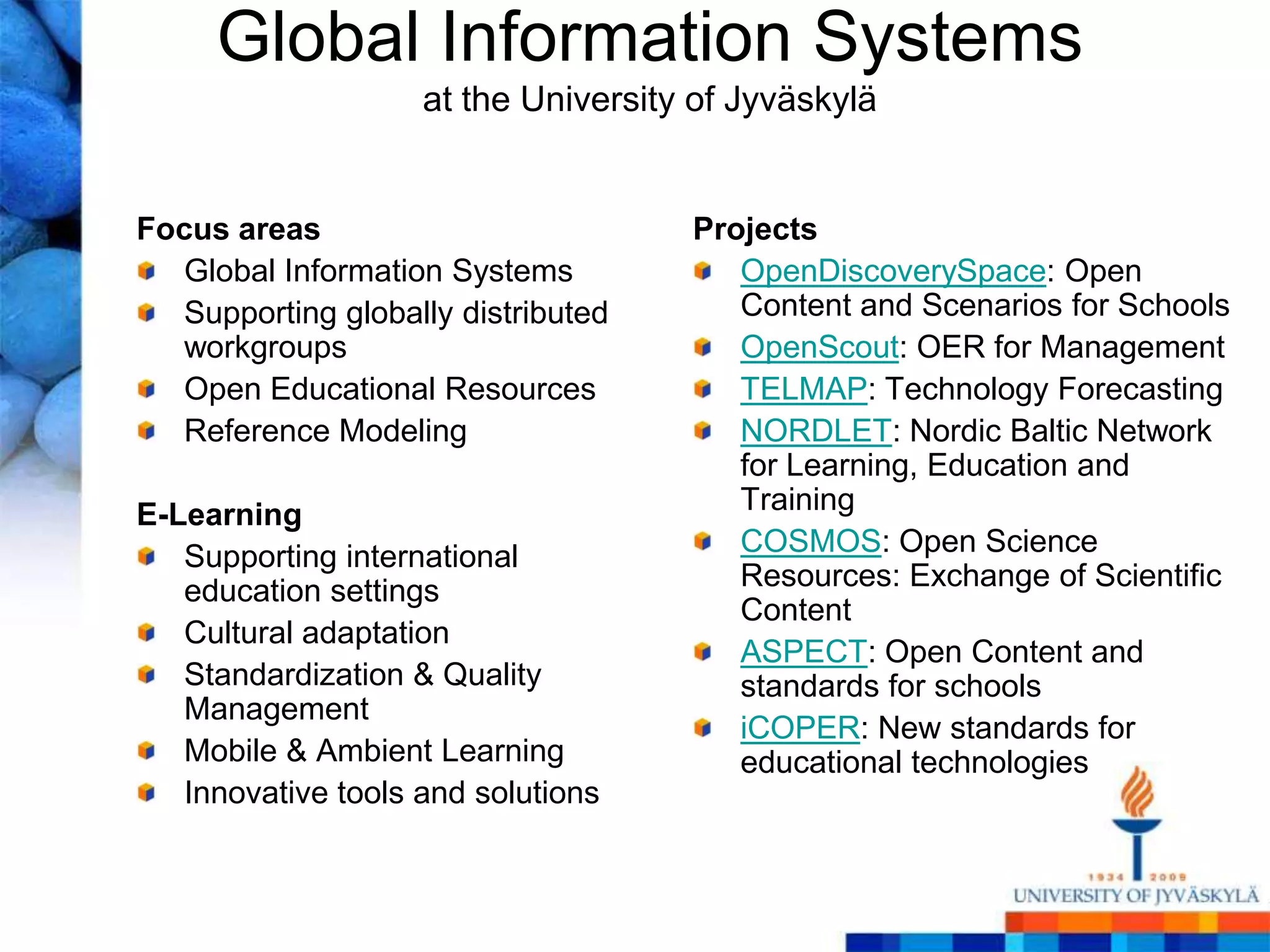 Global Information Systems
                    at the University of Jyväskylä


Focus areas                          Projects
  Global Information Systems            OpenDiscoverySpace: Open
  Supporting globally distributed       Content and Scenarios for Schools
  workgroups                            OpenScout: OER for Management
  Open Educational Resources            TELMAP: Technology Forecasting
  Reference Modeling                    NORDLET: Nordic Baltic Network
                                        for Learning, Education and
E-Learning                              Training
   Supporting international             COSMOS: Open Science
   education settings                   Resources: Exchange of Scientific
                                        Content
   Cultural adaptation
                                        ASPECT: Open Content and
   Standardization & Quality            standards for schools
   Management
                                        iCOPER: New standards for
   Mobile & Ambient Learning            educational technologies
   Innovative tools and solutions
 