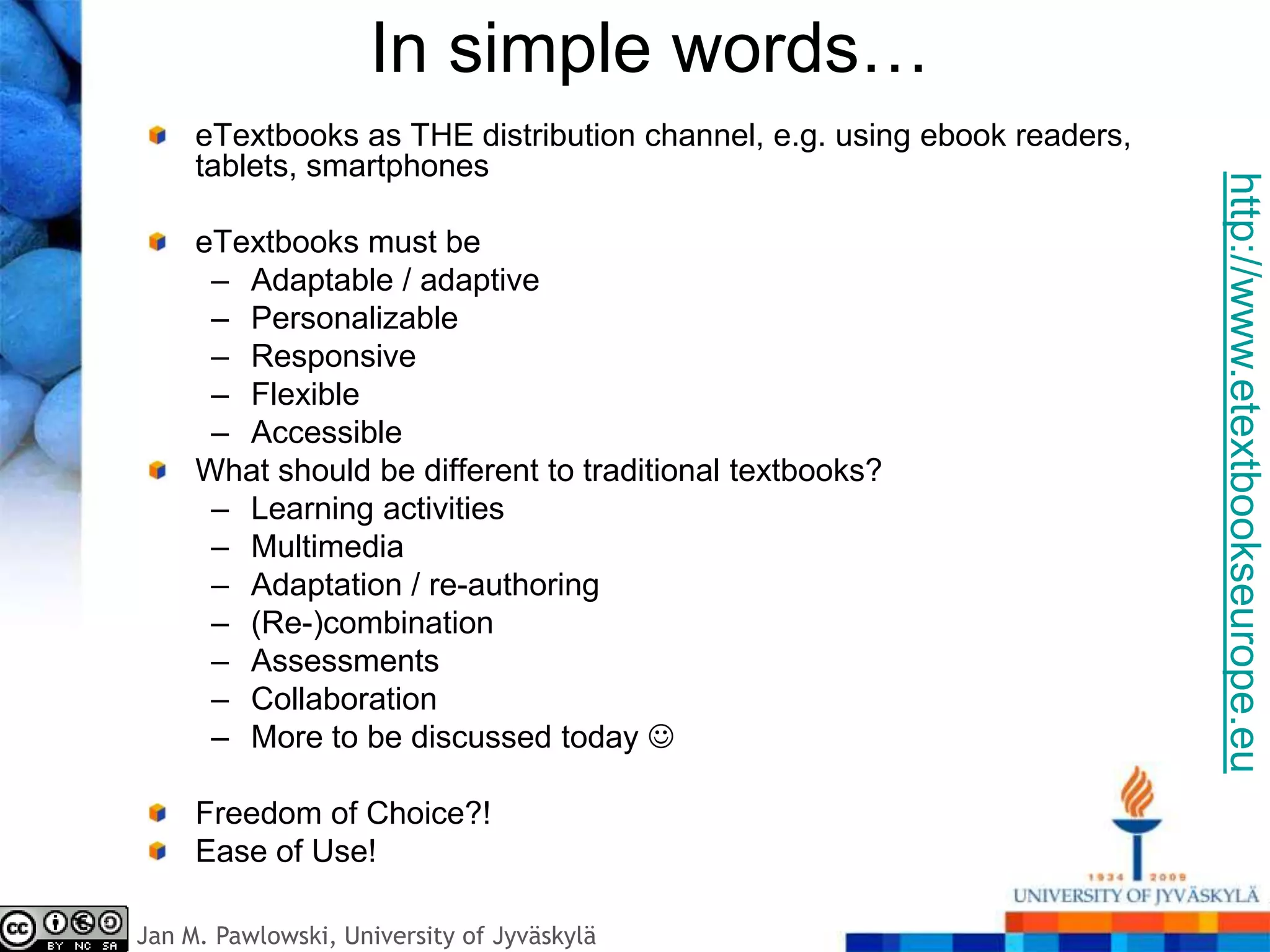In simple words…
     eTextbooks as THE distribution channel, e.g. using ebook readers,
     tablets, smartphones




                                                                         http://www.etextbookseurope.eu
     eTextbooks must be
      – Adaptable / adaptive
      – Personalizable
      – Responsive
      – Flexible
      – Accessible
     What should be different to traditional textbooks?
      – Learning activities
      – Multimedia
      – Adaptation / re-authoring
      – (Re-)combination
      – Assessments
      – Collaboration
      – More to be discussed today 

     Freedom of Choice?!
     Ease of Use!

Jan M. Pawlowski, University of Jyväskylä
 