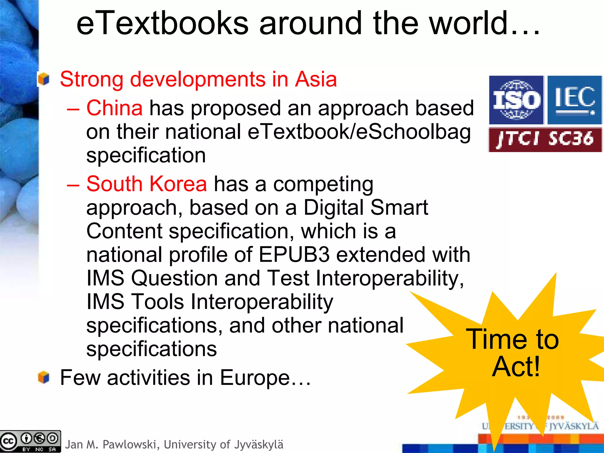 eTextbooks around the world…
Strong developments in Asia
 – China has proposed an approach based
   on their national eTextbook/eSchoolbag
   specification
 – South Korea has a competing
   approach, based on a Digital Smart
   Content specification, which is a
   national profile of EPUB3 extended with
   IMS Question and Test Interoperability,
   IMS Tools Interoperability
   specifications, and other national
   specifications                          Time to
Few activities in Europe…                    Act!

Jan M. Pawlowski, University of Jyväskylä
 