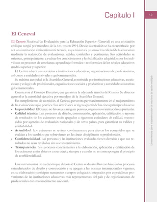 Lineamientosparalaconstruccióndereactivosdeopciónmúltiple
13
El Ceneval
El Centro Nacional de Evaluación para la Educación Superior (Ceneval) es una asociación
civil que surgió por mandato de la anuies en 1994. Desde su creación se ha caracterizado por
ser una institución eminentemente técnica, cuya misión es promover la calidad de la educación
mediante la realización de evaluaciones válidas, confiables y pertinentes. Sus actividades se
orientan, principalmente, a evaluar los conocimientos y las habilidades adquiridos por los indi-
viduos en procesos de enseñanza-aprendizaje formales o no formales de los niveles educativos
medio superior y superior.
El Centro ofrece sus servicios a instituciones educativas, organizaciones de profesionistas,
así como a entidades privadas y gubernamentales.
Su máxima autoridad es la Asamblea General, constituida por instituciones educativas, asocia-
ciones y colegios de profesionales, organizaciones sociales y productivas y autoridades educativas
gubernamentales.
Cuenta con el Consejo Directivo, que garantiza la adecuada marcha del Centro. Su director
general es la autoridad ejecutiva por mandato de la Asamblea General.
En cumplimiento de su misión, el Ceneval persevera permanentemente en el mejoramiento
de las evaluaciones que practica. Sus actividades se rigen a partir de los cinco principios básicos:
■	 Imparcialidad. El Centro no favorece a ninguna persona, organismo o institución en particular.
■	 Calidad técnica. Los procesos de diseño, construcción, aplicación, calificación y reporte
de resultados de los exámenes están apegados a rigurosos estándares de calidad, recono-
cidos por agencias de evaluación nacionales y de otros países, para garantizar su validez y
confiabilidad.
■	 Actualidad. Los exámenes se revisan continuamente para ajustar los contenidos que se
evalúan a los cambios que sobrevienen en las áreas disciplinares o profesionales.
■	 Confidencialidad. Las personas y las instituciones evaluadas tienen derecho a que sus re-
sultados no sean revelados sin su consentimiento.
■	 Transparencia. Los procesos concernientes a la elaboración, aplicación y calificación de
los exámenes están abiertos a escrutinio, siempre y cuando no se contrapongan al principio
de confidencialidad.
Los instrumentos de medición que elabora el Centro se desarrollan con base en los procesos
estandarizados de diseño y construcción y se apegan a las normas internacionales vigentes;
en su elaboración participan numerosos cuerpos colegiados integrados por especialistas pro-
venientes de las instituciones educativas más representativas del país y de organizaciones de
profesionales con reconocimiento nacional.
Capítulo I
 